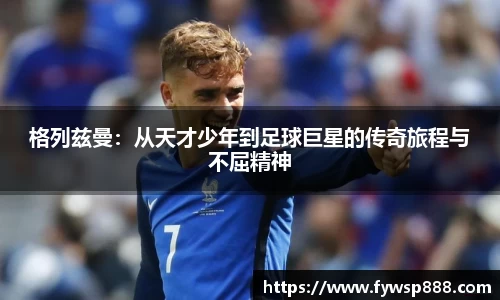 格列兹曼：从天才少年到足球巨星的传奇旅程与不屈精神